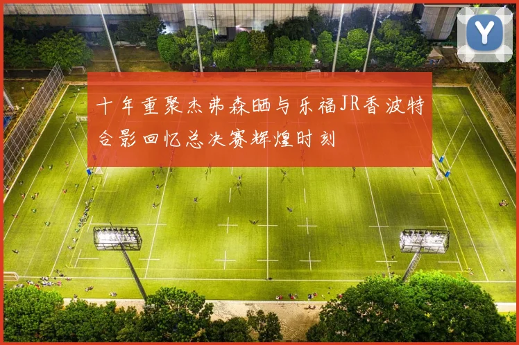 十年重聚杰弗森晒与乐福JR香波特合影回忆总决赛辉煌时刻