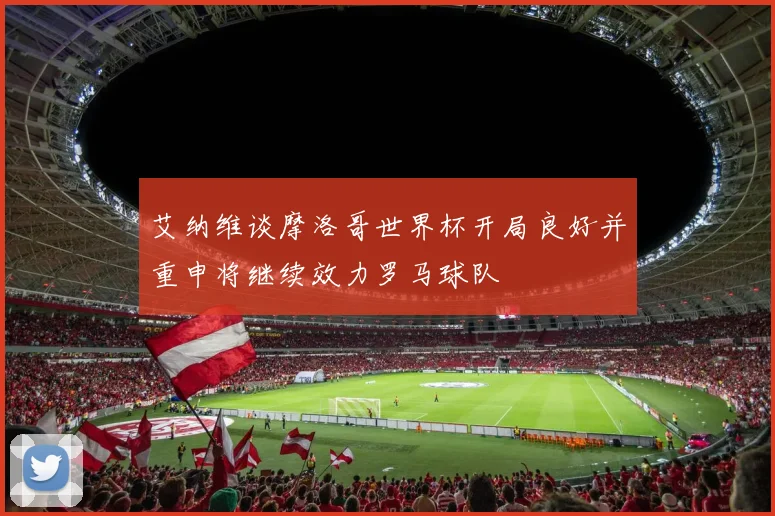 艾纳维谈摩洛哥世界杯开局良好并重申将继续效力罗马球队