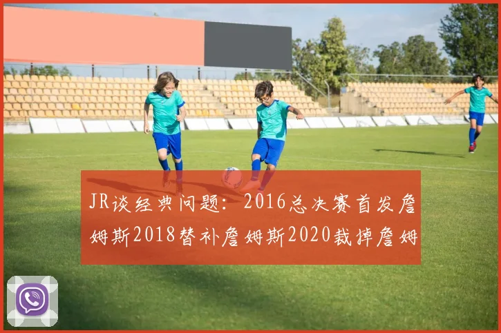 JR谈经典问题：2016总决赛首发詹姆斯2018替补詹姆斯2020裁掉詹姆斯的背后故事