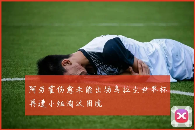 阿劳霍伤愈未能出场乌拉圭世界杯再遭小组淘汰困境