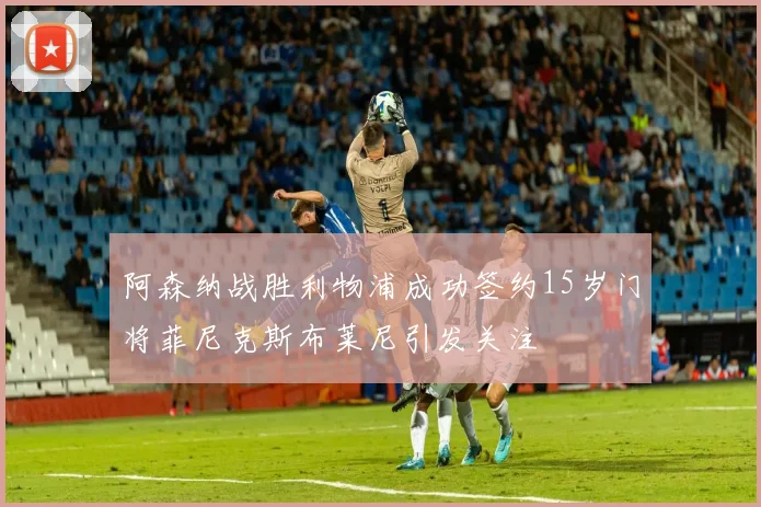 阿森纳战胜利物浦成功签约15岁门将菲尼克斯布莱尼引发关注