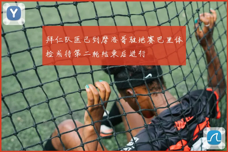 拜仁队医已到摩洛哥驻地赛巴里体检或待第二轮结束后进行