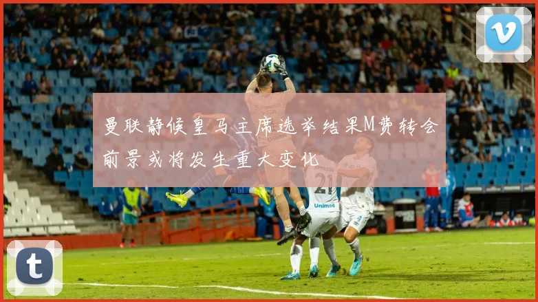 曼联静候皇马主席选举结果M费转会前景或将发生重大变化