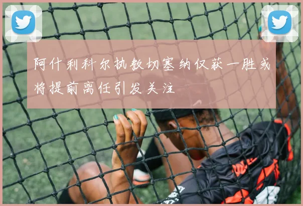 阿什利科尔执教切塞纳仅获一胜或将提前离任引发关注