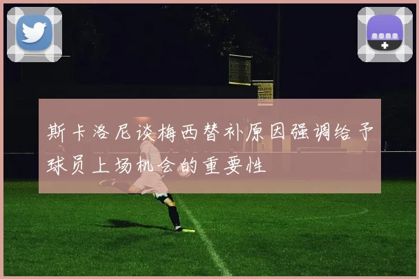 斯卡洛尼谈梅西替补原因强调给予球员上场机会的重要性