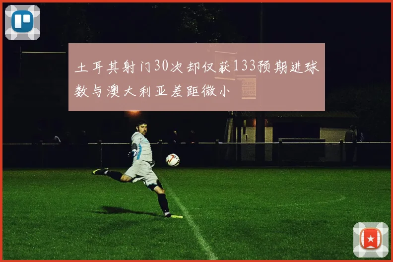 土耳其射门30次却仅获133预期进球数与澳大利亚差距微小